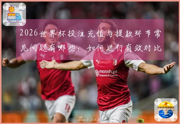 2026世界杯投注充值与提款环节常见问题有哪些，如何进行有效对比？