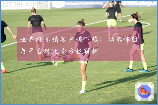 世界杯竞猜客户端下载：功能体验与平台对比全方位解析